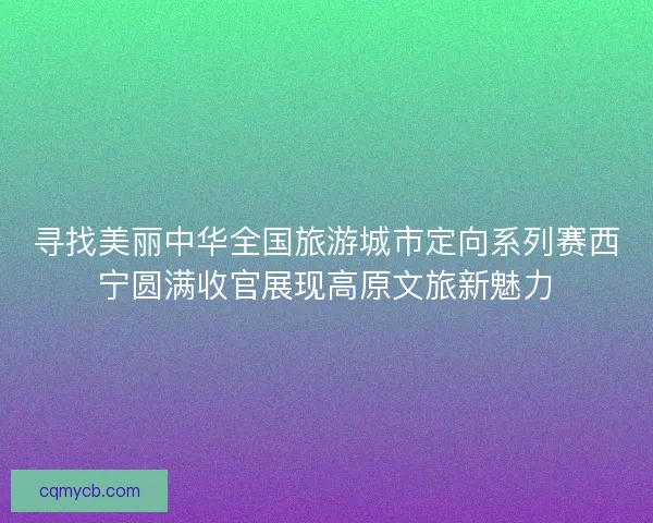 寻找美丽中华全国旅游城市定向系列赛西宁圆满收官展现高原文旅新魅力