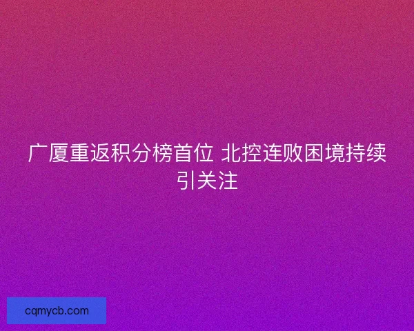 广厦重返积分榜首位 北控连败困境持续引关注