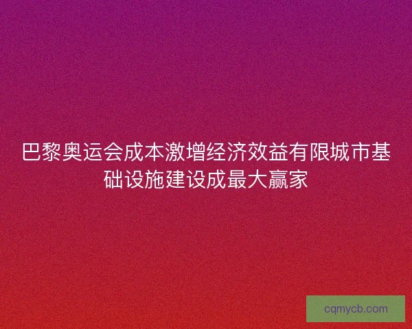 巴黎奥运会成本激增经济效益有限城市基础设施建设成最大赢家