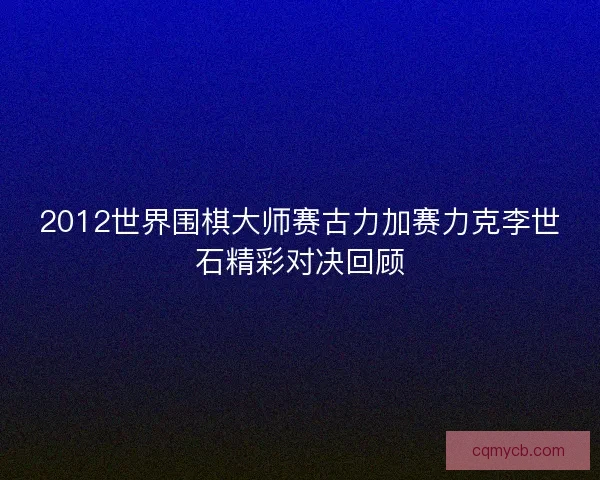 2012世界围棋大师赛古力加赛力克李世石精彩对决回顾