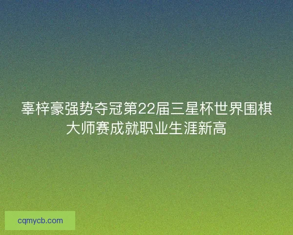 辜梓豪强势夺冠第22届三星杯世界围棋大师赛成就职业生涯新高